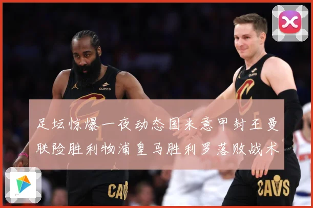 足坛惊爆一夜动态国米意甲封王曼联险胜利物浦皇马胜利罗落败战术观察-深度解析