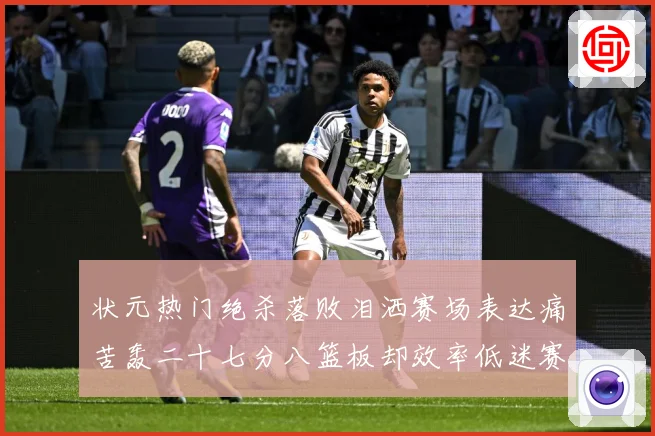 状元热门绝杀落败泪洒赛场表达痛苦轰二十七分八篮板却效率低迷赛场复盘-深度解析