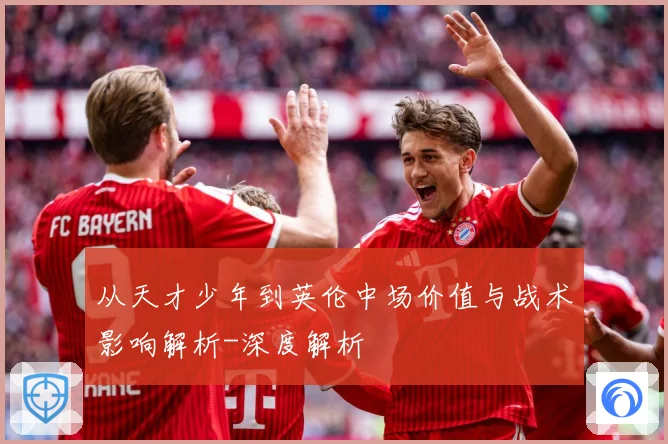 从天才少年到英伦中场价值与战术影响解析-深度解析