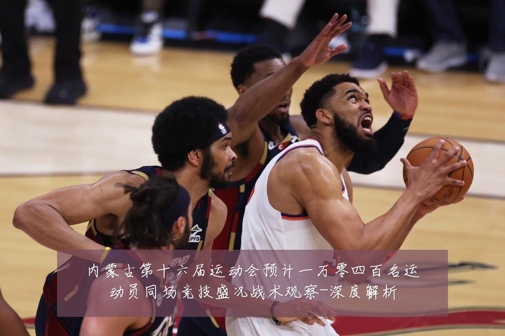 内蒙古第十六届运动会预计一万零四百名运动员同场竞技盛况战术观察-深度解析