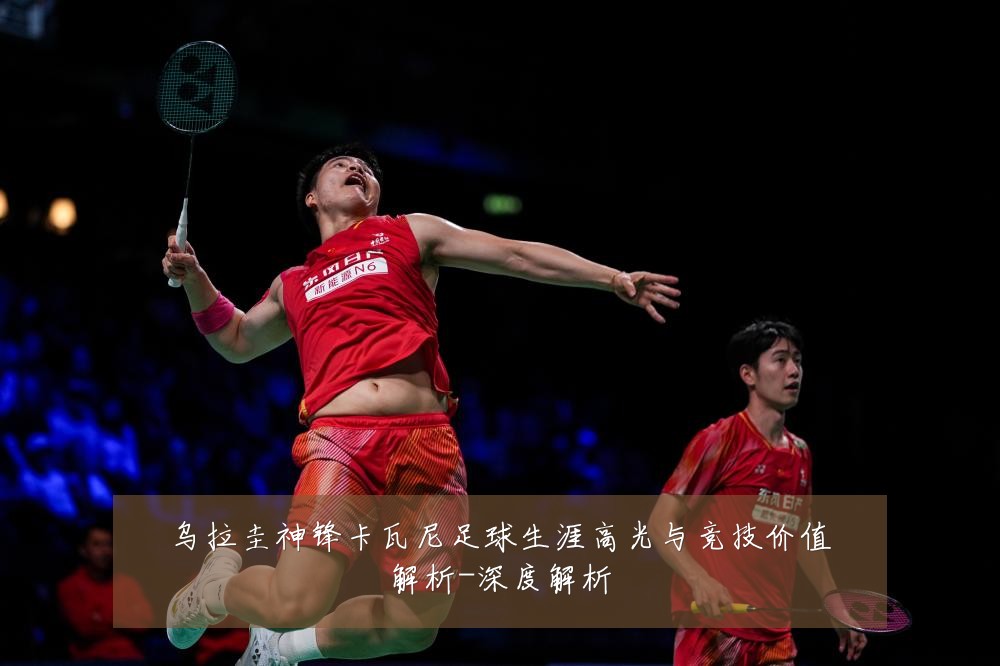 乌拉圭神锋卡瓦尼足球生涯高光与竞技价值解析-深度解析