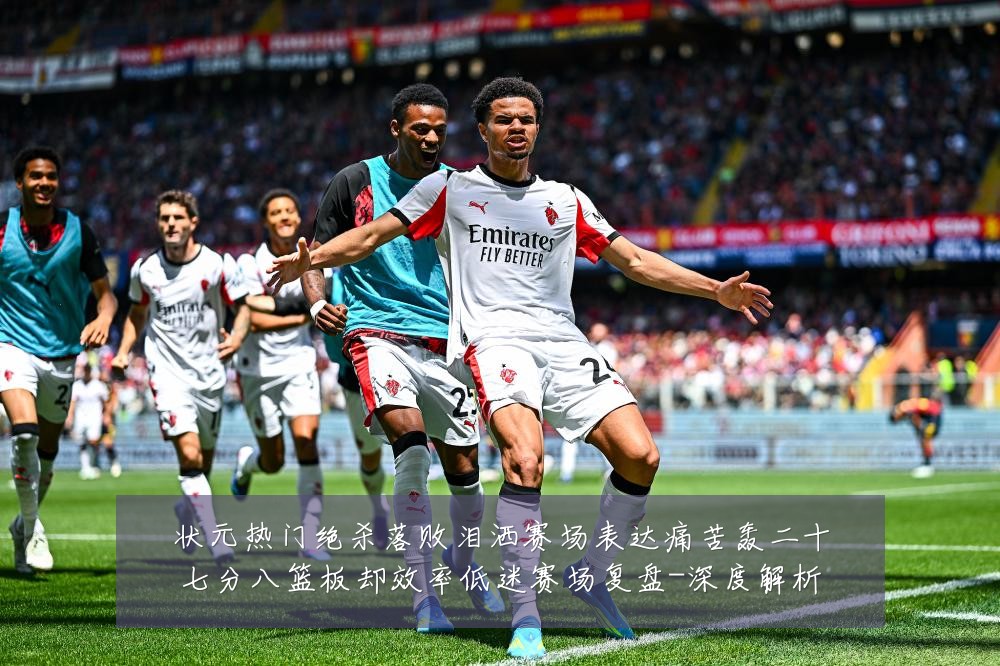 状元热门绝杀落败泪洒赛场表达痛苦轰二十七分八篮板却效率低迷赛场复盘-深度解析